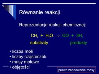 Równanie reakcji

    Reprezentacja reakcji chemicznej:

           CH4 + H2O → CO + 3H2
          substraty          produkty
• liczba moli
• liczby cząsteczek
• masy molowe
• objętości
                       prawo zachowania masy
 
