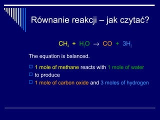Równanie reakcji – jak czytać?

            CH4 + H2O → CO + 3H2
The equation is balanced.
 1 mole of methane reacts with 1 mole of water
 to produce
 1 mole of carbon oxide and 3 moles of hydrogen
 