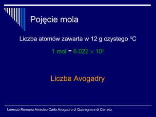 Pojęcie mola

       Liczba atomów zawarta w 12 g czystego 12C

                         1 mol = 6.022 × 1023



                         Liczba Avogadry



Lorenzo Romano Amedeo Carlo Avogadro di Quaregna e di Cerreto
 