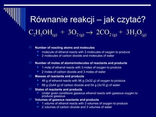 Równanie reakcji – jak czytać?
C2H5OH(g) + 3O2 (g) → 2CO2 (g) + 3H2O(g)

   Number of reacting atoms and molecules
      molecule of ethanol reacts with 3 molecules of oxygen to produce
      2 molecules of carbon dioxide and molecules of water

   Number of moles of atoms/molecules of reactants and products
        1 mole of ethanol reacts with 3 moles of oxygen to produce
        2 moles of carbon dioxide and 3 moles of water
   Masses of reactants and products
        46 g of ethanol reacts with 96 g (3x32 g) of oxygen to produce
        88 g (2x44 g) of carbon dioxide and 54 g (3x18 g) of water
   States of reactants and products
        Under given conditions gaseous ethanol reacts with gaseous oxygen to
         produce gaseous
   Volumes of gaseous reactants and products
        1 volume of ethanol reacts with 3 volumes of oxygen to produce
        2 volumes of carbon dioxide and 3 volumes of water
 