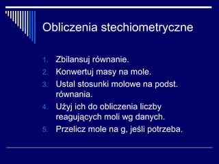 Obliczenia stechiometryczne

1.   Zbilansuj równanie.
2.   Konwertuj masy na mole.
3.   Ustal stosunki molowe na podst.
     równania.
4.   Użyj ich do obliczenia liczby
     reagujących moli wg danych.
5.   Przelicz mole na g, jeśli potrzeba.
 