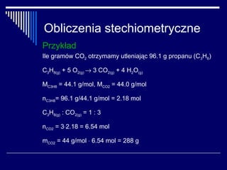 Obliczenia stechiometryczne
Przykład
Ile gramów CO2 otrzymamy utleniając 96.1 g propanu (C3H8)

C3H8(g) + 5 O2(g) → 3 CO2(g) + 4 H2O(g)

MC3H8 = 44.1 g/mol, MCO2 = 44.0 g/mol

nC3H8= 96.1 g/44.1 g/mol = 2.18 mol

C3H8(g) : CO2(g) = 1 : 3

nCO2 = 3⋅2.18 = 6.54 mol

mCO2 = 44 g/mol ⋅ 6.54 mol = 288 g
 