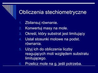 Obliczenia stechiometryczne
1.   Zbilansuj równanie.
2.   Konwertuj masy na mole.
3.   Określ, który substrat jest limitujący
4.   Ustal stosunki molowe na podst.
     równania.
5.   Użyj ich do obliczenia liczby
     reagujących moli względem substratu
     limitującego.
6.   Przelicz mole na g, jeśli potrzeba.
 