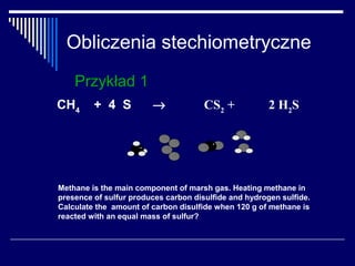 Obliczenia stechiometryczne
    Przykład 1
CH4      + 4 S          →             CS2 +            2 H2 S




Methane is the main component of marsh gas. Heating methane in
presence of sulfur produces carbon disulfide and hydrogen sulfide.
Calculate the amount of carbon disulfide when 120 g of methane is
reacted with an equal mass of sulfur?
 
