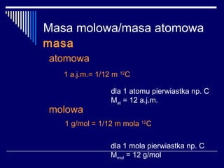 Masa molowa/masa atomowa
masa
atomowa
   1 a.j.m.= 1/12 m 12C

                 dla 1 atomu pierwiastka np. C
                 Mat = 12 a.j.m.
molowa
   1 g/mol = 1/12 m mola 12C

                 dla 1 mola pierwiastka np. C
                 Mmol = 12 g/mol
 