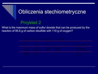 Obliczenia stechiometryczne
               Przykład 2
What is the maximum mass of sulfur dioxide that can be produced by the
reaction of 95.6 g of carbon disulfide with 110 g of oxygen?


                 CS2 + 3O2 → CO2 +         2 SO2
                 1       3         1        2             nstech , mol
                 76.2    32.0     44.0    64.1             M, g/mol
                 95.6    110         -     ?               m, g
 