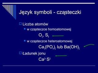 Język symboli - cząsteczki

 Liczba atomów
     w cząsteczce homoatomowej
            O 2, S 8
     w cząsteczce heteroatomowej
            Ca3(PO4)2 lub Ba(OH)2
 Ładunek jonu

            Ca2+, S2-
 