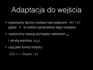 Adaptacja do wejścia
• wybieramy łączny rozkład nad wejściem p(x | µ)
gdzie µ to wektor parametrów tego rozkładu
• wybieramy relację pomiędzy wektorem µ
i ukrytą warstwą h(x)
• użyj jako funkcji kosztu:
l(x) = log p(x | µ)
 