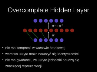 Overcomplete Hidden Layer
W
W⇤
= WT
• nie ma kompresji w warstwie środkowej
• warstwa ukryta może nauczyć się identyczności
• nie ma gwarancji, że ukryte jednostki nauczą się
znaczącej reprezentacji
 