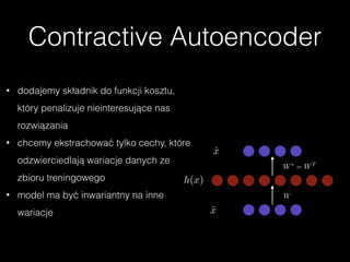 Contractive Autoencoder
W
W⇤
= WT
h(x)
ˆx
˜x
• dodajemy składnik do funkcji kosztu,
który penalizuje nieinteresujące nas
rozwiązania
• chcemy ekstrachować tylko cechy, które
odzwierciedlają wariacje danych ze
zbioru treningowego
• model ma być inwariantny na inne
wariacje
 