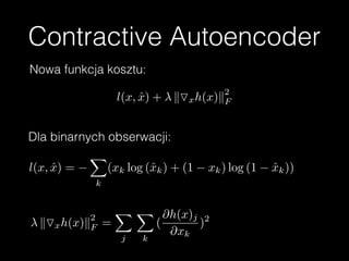 Contractive Autoencoder
l(x, ˆx) + kOxh(x)k
2
F
Nowa funkcja kosztu:
Dla binarnych obserwacji:
l(x, ˆx) =
X
k
(xk log (ˆxk) + (1 xk) log (1 ˆxk))
kOxh(x)k
2
F =
X
j
X
k
(
@h(x)j
@xk
)2
 