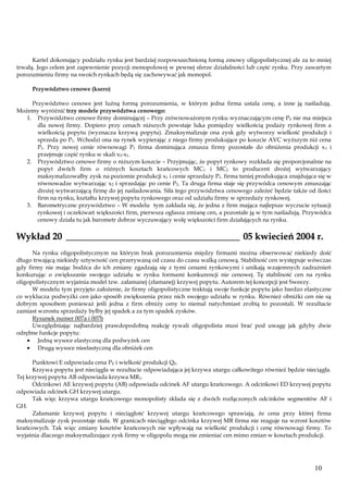 Kartel dokonujący podziału rynku jest bardziej rozpowszechnioną formą zmowy oligopolistycznej ale za to mniej
trwałą. Jego celem jest zapewnienie pozycji monopolowej w pewnej sferze działalności lub część rynku. Przy zawartym
porozumieniu firmy na swoich rynkach będą się zachowywać jak monopol.
Przywództwo cenowe (ksero)
Przywództwo cenowe jest luźną formą porozumienia, w którym jedna firma ustala cenę, a inne ją naśladują.
Możemy wyróżnić trzy modele przywództwa cenowego:
1. Przywództwo cenowe firmy dominującej – Przy zrównoważonym rynku wyznaczającym cenę P0 nie ma miejsca
dla nowej firmy. Dopiero przy cenach niższych powstaje luka pomiędzy wielkością podaży rynkowej firm a
wielkością popytu (wyznacza krzywą popytu). Zmaksymalizuje ona zysk gdy wytworzy wielkość produkcji i
sprzeda po P1. Wchodzi ona na rynek wypierając z niego firmy produkujące po koszcie AVC wyższym niż cena
P1. Przy nowej cenie równowagi P1 firma dominująca zmusza firmy pozostałe do obniżenia produkcji x 1 i
przejmuje część rynku w skali x2-x1.
2. Przywództwo cenowe firmy o niższym koszcie – Przyjmując, że popyt rynkowy rozkłada się proporcjonalnie na
popyt dwóch firm o różnych kosztach krańcowych MC1 i MC2 to producent drożej wytwarzający
maksymalizowałby zysk na poziomie produkcji x1 i cenie sprzedaży P1. firma taniej produkująca znajdująca się w
równowadze wytwarzając x2 i sprzedając po cenie P2. Ta druga firma staje się przywódca cenowym zmuszając
drożej wytwarzającą firmę do jej naśladowania. Siła tego przywództwa cenowego zależeć będzie także od ilości
firm na rynku, kształtu krzywej popytu rynkowego oraz od udziału firmy w sprzedaży rynkowej.
3. Barometryczne przywództwo – W modelu tym zakłada się, że jedna z firm mająca najlepsze wyczucie sytuacji
rynkowej i oczekiwań większości firm, pierwsza ogłasza zmianę cen, a pozostałe ją w tym naśladują. Przywódca
cenowy działa tu jak barometr dobrze wyczuwający wolę większości firm działających na rynku.

Wykład 20 _____________________________________ 05 kwiecień 2004 r.
Na rynku oligopolistycznym na którym brak porozumienia między firmami można obserwować niekiedy dość
długo trwającą niekiedy sztywność cen przerywaną od czasu do czasu walką cenową. Stabilność cen występuje wówczas
gdy firmy nie mając bodźca do ich zmiany zgadzają się z tymi cenami rynkowymi i unikają wzajemnych zadrażnień
konkurując o zwiększanie swojego udziału w rynku formami konkurencji nie cenowej. Tę stabilność cen na rynku
oligopolistycznym wyjaśnia model tzw. załamanej (złamanej) krzywej popytu. Autorem tej koncepcji jest Sweezy.
W modelu tym przyjęto założenie, że firmy oligopolistyczne traktują swoje funkcje popytu jako bardzo elastyczne
co wyklucza podwyżki cen jako sposób zwiększenia przez nich swojego udziału w rynku. Również obniżki cen nie są
dobrym sposobem ponieważ jeśli jedna z firm obniży ceny to niemal natychmiast zrobią to pozostali. W rezultacie
zamiast wzrostu sprzedaży byłby jej spadek a za tym spadek zysków.
Rysunek numer 007a i 007b
Uwzględniając najbardziej prawdopodobną reakcję rywali oligopolista musi brać pod uwagę jak gdyby dwie
odrębne funkcje popytu:
Jedną wysoce elastyczną dla podwyżek cen
Drugą wysoce nieelastyczną dla obniżek cen
Punktowi E odpowiada cena PE i wielkość produkcji QE.
Krzywa popytu jest nieciągła w rezultacie odpowiadająca jej krzywa utargu całkowitego również będzie nieciągła.
Tej krzywej popytu AB odpowiada krzywa MR1.
Odcinkowi AE krzywej popytu (AB) odpowiada odcinek AF utargu krańcowego. A odcinkowi ED krzywej popytu
odpowiada odcinek GH krzywej utargu.
Tak więc krzywa utargu krańcowego monopolisty składa się z dwóch rozłączonych odcinków segmentów AF i
GH.
Załamanie krzywej popytu i nieciągłość krzywej utargu krańcowego sprawiają, że cena przy której firma
maksymalizuje zysk pozostaje stała. W granicach nieciągłego odcinka krzywej MR firma nie reaguje na wzrost kosztów
krańcowych. Tak więc zmiany kosztów krańcowych nie wpływają na wielkość produkcji i cenę równowagi firmy. To
wyjaśnia dlaczego maksymalizujące zysk firmy w oligopolu mogą nie zmieniać cen mimo zmian w kosztach produkcji.

10

 