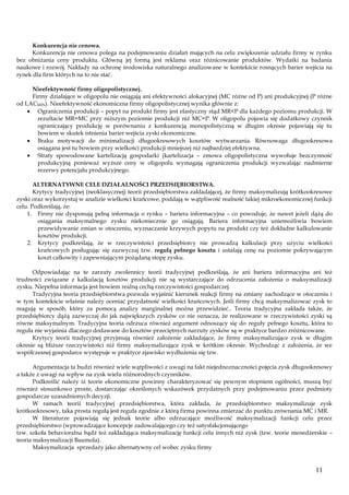 Konkurencja nie cenowa.
Konkurencja nie cenowa polega na podejmowaniu działań mających na celu zwiększenie udziału firmy w rynku
bez obniżania ceny produktu. Główną jej formą jest reklama oraz różnicowanie produktów. Wydatki na badania
naukowe i rozwój. Nakłady na ochronę środowiska naturalnego analizowane w kontekście rosnących barier wejścia na
rynek dla firm których na to nie stać.
Nieefektywność firmy oligopolistycznej.
Firmy działające w oligopolu nie osiągają ani efektywności alokacyjnej (MC różne od P) ani produkcyjnej (P różne
od LACMIN). Nieefektywność ekonomiczna firmy oligopolistycznej wynika głównie z:
Ograniczenia produkcji – popyt na produkt firmy jest elastyczny stąd MR<P dla każdego poziomu produkcji. W
rezultacie MR=MC przy niższym poziomie produkcji niż MC=P. W oligopolu pojawia się dodatkowy czynnik
ograniczający produkcję w porównaniu z konkurencją monopolistyczną w długim okresie pojawiają się tu
bowiem w skutek istnienia barier wejścia zyski ekonomiczne.
Braku motywacji do minimalizacji długookresowych kosztów wytwarzania. Równowaga długookresowa
osiągana jest tu bowiem przy wielkości produkcji mniejszej niż najbardziej efektywna.
Straty spowodowane kartelizacją gospodarki (kartelizacja – zmowa oligopolistyczna wywołuje bezczynność
produkcyjną ponieważ wyższe ceny w oligopolu wymagają ograniczenia produkcji wyzwalając nadmierne
rezerwy potencjału produkcyjnego.
ALTERNATYWNE CELE DZIAŁALNOŚCI PRZEDSIĘBIORSTWA.
Krytycy tradycyjnej (neoklasycznej) teorii przedsiębiorstwa zakładającej, że firmy maksymalizują krótkookresowe
zyski oraz wykorzystuj w analizie wielkości krańcowe, poddają w wątpliwość realność takiej mikroekonomicznej funkcji
celu. Podkreślają, że:
1. Firmy nie dysponują pełną informacja o rynku – bariera informacyjna – co powoduje, że nawet jeżeli dążą do
osiągania maksymalnego zysku niekoniecznie go osiągają. Bariera informacyjna uniemożliwia bowiem
przewidywanie zmian w otoczeniu, wyznaczanie krzywych popytu na produkt czy też dokładne kalkulowanie
kosztów produkcji.
2. Krytycy podkreślają, że w rzeczywistości przedsiębiorcy nie prowadzą kalkulacji przy użyciu wielkości
krańcowych posługując się zazwyczaj tzw. regułą pełnego kosztu i ustalają cenę na poziomie pokrywającym
koszt całkowity i zapewniającym pożądaną stopę zysku.
Odpowiadając na te zarzuty zwolennicy teorii tradycyjnej podkreślają, że ani bariera informacyjna ani też
trudności związane z kalkulacją kosztów produkcji nie są wystarczające do odrzucenia założenia o maksymalizacji
zysku. Niepełna informacja jest bowiem realną cechą rzeczywistości gospodarczej.
Tradycyjna teoria przedsiębiorstwa pozwala wyjaśnić kierunek reakcji firmy na zmiany zachodzące w otoczeniu i
w tym kontekście właśnie należy oceniać przydatność wielkości krańcowych. Jeśli firmy chcą maksymalizować zysk to
reagują w sposób, który za pomocą analizy marginalnej można przewidzieć.. Teoria tradycyjna zakłada także, że
przedsiębiorcy dążą zazwyczaj do jak największych zysków co nie oznacza, że realizowane w rzeczywistości zyski są
równe maksymalnym. Tradycyjna teoria odrzuca również argument odnoszący się do reguły pełnego kosztu, która to
reguła nie wyjaśnia dlaczego dodawane do kosztów przeciętnych narzuty zysków są w praktyce bardzo zróżnicowane.
Krytycy teorii tradycyjnej przyjmują również założenie zakładające, że firmy maksymalizujące zysk w długim
okresie są bliższe rzeczywistości niż firmy maksymalizujące zysk w krótkim okresie. Wychodząc z założenia, że we
współczesnej gospodarce występuje w praktyce zjawisko wydłużenia się tzw.
Argumentacja ta budzi również wiele wątpliwości z uwagi na fakt niejednoznaczności pojęcia zysk długookresowy
a także z uwagi na wpływ na zysk wielu różnorodnych czynników.
Podkreślić należy iż teorie ekonomiczne powinny charakteryzować się pewnym stopniem ogólności, muszą być
również stosunkowo proste, dostarczając określonych wskazówek przydatnych przy podejmowaniu przez podmioty
gospodarcze uzasadnionych decyzji.
W ramach teorii tradycyjnej przedsiębiorstwa, która zakłada, że przedsiębiorstwo maksymalizuje zysk
krótkookresowy, taka prosta regułą jest reguła zgodnie z którą firma powinna zmierzać do punktu zrównania MC i MR.
W literaturze pojawiają się jednak teorie albo odrzucające możliwość maksymalizacji funkcji celu przez
przedsiębiorstwo (wprowadzające koncepcje zadowalającego czy też satysfakcjonującego
tzw. szkoła behavioralna bądź też zakładająca maksymalizację funkcji celu innych niż zysk (tzw. teorie menedżerskie –
teoria maksymalizacji Baumola).
Maksymalizacja sprzedaży jako alternatywny cel wobec zysku firmy

11

 