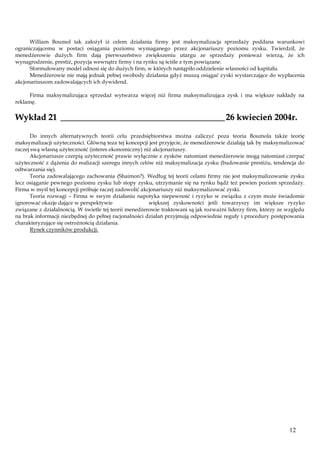 William Boumol tak założył iż celem działania firmy jest maksymalizacja sprzedaży poddana warunkowi
ograniczającemu w postaci osiągania poziomu wymaganego przez akcjonariuszy poziomu zysku. Twierdził, że
menedżerowie dużych firm dają pierwszeństwo zwiększeniu utargu ze sprzedaży ponieważ wierzą, że ich
wynagrodzenie, prestiż, pozycja wewnątrz firmy i na rynku są ściśle z tym powiązane.
Sformułowany model odnosi się do dużych firm, w których nastąpiło oddzielenie własności od kapitału.
Menedżerowie nie mają jednak pełnej swobody działania gdyż muszą osiągać zyski wystarczające do wypłacenia
akcjonariuszom zadowalających ich dywidend.
Firma maksymalizująca sprzedaż wytwarza więcej niż firma maksymalizująca zysk i ma większe nakłady na
reklamę.

Wykład 21 ______________________________________ 26 kwiecień 2004r.
Do innych alternatywnych teorii celu przedsiębiorstwa można zaliczyć poza teoria Boumola także teorię
maksymalizacji użyteczności. Główną teza tej koncepcji jest przyjęcie, że menedżerowie działają tak by maksymalizować
raczej swą własną użyteczność (interes ekonomiczny) niż akcjonariuszy.
Akcjonariusze czerpią użyteczność prawie wyłącznie z zysków natomiast menedżerowie mogą natomiast czerpać
użyteczność z dążenia do realizacji szeregu innych celów niż maksymalizacja zysku (budowanie prestiżu, tendencja do
odtwarzania się).
Teoria zadowalającego zachowania (Shaimon?). Według tej teorii celami firmy nie jest maksymalizowanie zysku
lecz osiąganie pewnego poziomu zysku lub stopy zysku, utrzymanie się na rynku bądź też pewien poziom sprzedaży.
Firma w myśl tej koncepcji próbuje raczej zadowolić akcjonariuszy niż maksymalizować zyski.
Teoria rozwagi – Firma w swym działaniu napotyka niepewność i ryzyko w związku z czym może świadomie
ignorować okazje dające w perspektywie
większej zyskowności jeśli towarzyszy im większe ryzyko
związane z działalnością. W świetle tej teorii menedżerowie traktowani są jak rozważni liderzy firm, którzy ze względu
na brak informacji niezbędnej do pełnej racjonalności działań przyjmują odpowiednie reguły i procedury postępowania
charakteryzujące się ostrożnością działania.
Rynek czynników produkcji.

12

 