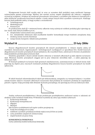 Występowanie korzyści skali wynika stąd, że wraz ze wzrostem skali produkcji rosną możliwości lepszego
wykorzystania aparatu wytwórczego. Możliwy jest również wyższy stopień specjalizacji siły roboczej i osiągnięcie
wyższej jej wydajności. Zwiększa się możliwość prowadzenia i korzystania z czynników prac badawczo rozwojowych a
także możliwość uzyskiwania korzystnych rabatów z tytułu zakupu dużych ilości czynników wytwórczych. Analizując
korzyści skali podkreślić należy, iż mogą wynikać z uwarunkowań:
Technologicznych
Marketingowych
Finansowych
Po przekroczeniu skali (Q = minimum) koszty całkowite rosną szybciej niż wielkość produkcji gdyż ujawniają się
tzw. koszty skali, których źródłem są m.in.:
nieoptymalne wykorzystanie mocy produkcji
tzw. menedżerskie niekorzyści skali (wydłużenie kanałów komunikacji) rosnące trudności zarządzania dużą
strukturą, koszty rozrostu biurokracji
rosnące koszty transportu i składowania produktów

Wykład 14 ___________________________________________ 23 luty 2004r
Krzywe długookresowych kosztów przeciętnych dla dużych przedsiębiorstw w różnym stopniu zależą od
czynników ekonomicznych, organizacyjnych i technologicznych wynikających ze specyfikacji firm. Kształt krzywych
długookresowych kosztów przeciętnych nie jest jednakowy dla wszystkich branż, zależne jest to bowiem od podatności
danej działalności produkcyjnej na korzyści skali.
Dziedziny gospodarki o dużym udziale kosztów robocizny w kosztach całkowitych są mało odporne na korzyści
skali. Minimum kosztów przeciętnych osiągane jest tu przy relatywnie niewielkiej skali , a zatem pojawiają się
niekorzyści skali.
W branżach podatnych na korzyści skali (przemysł zmechanizowany, zautomatyzowany) w których koszty skali
pojawiają się dopiero przy znacznych rozmiarach produkcji długookresowa krzywa kosztów przeciętnych ma kształt
spłaszczony.

W takich branżach infrastrukturalnych takich jak telekomunikacja, energetyka czy transport kolejowy o wysokim
udziale kosztów stałych w kosztach całkowitych rozszerzenie skali produkcji do rozmiarów produkcji do zaspokojenia
potrzeb z regionu i kraju powoduje stałe obniżanie się kosztu przeciętnego, nie ujawniają się wówczas niekorzyści skali.

Analizę zachowań przedsiębiorstwa i decyzje produkcyjne przedsiębiorstwa analizować można w zależności od
struktury rynku na którym działa firma. W literaturze wymienia się cztery typy struktur rynkowych:
1. Konkurencja doskonała
2. Konkurencja monopolistyczna
3. Oligopol
4. Monopol
Jako kryteria wyodrębniania tych typów rynków przyjmuje się:
liczbę firm działających na rynku
mobilność czynników produkcji (swobodę wejścia nowych firm na rynek)
cechy produktów (stopień ich zróżnicowania)
stopień kontroli cen przez firmę
KONKURENCJA DOSKONAŁA
Cechy (założenia) modelu konkurencji doskonałej

3

 