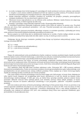 na rynku występuje duża liczba kupujących i sprzedających, każdy producent wytwarza znikomą część podaży
w związku z czym zmiana wielkości produkcji tych firm nie wpływa na podaż rynkową. W rezultacie cena jest
niezależna od produkujących (i kupujących) jest tzw. datą (dana jest przez rynek).
Istnieje doskonała mobilność czynników produkcji (tj. swobodny ich przepływ pomiędzy poszczególnymi
rodzajami działalności). Nie ma zatem barier wejścia na rynek.
Oferowane towary maja jednakowe czy też zbliżone cechy użytkowe. Reklama i marka firmowa nie odgrywają
roli. Upraszczamy, że klient sugeruje się tylko ceną.
Kupujący i sprzedający mają doskonałą znajomość rynku i dysponują pełną informacją.
W warunkach konkurencji doskonałej zwiększenia podaży przez firmę nie wpływa na poziom ceny. Przychód
całkowity jest równy ilości sprzedanych produktów i ich ceny. Przychód przeciętny jest sumą pieniędzy zysku ze
sprzedaży towarów.
Przychód krańcowy (przyrost przychodu całkowitego związany ze wzrostem sprzedaży o jednostkę) jest równy
cenie, ponieważ firma każdą dodatkową jednostkę sprzedaje po tej samej cenie.
Krzywa popytu na wyrób firmy jest tu nieskończenie elastyczna co wynika z bardzo małego udziału na rynku.
Zmiany wielkości produkcji firmy będą miały tak nikły wpływ na cenę, że można go uznać za zerowy.
Podejmując decyzje dotyczące rozmiarów produkcji firma kieruje się kryterium maksymalizacji zysków, które
wymaga zrównania MR=MC.
AC > p → strata
AC < p → zysk (pojawia się zysk jednostkowy)
AC = p → zysk zerowy/normalny
p >= AVC
Dążące do maksymalizacji zysku przedsiębiorstwo będzie zwiększać rozmiary produkcji dopóty dopóki przychód
krańcowy będzie wyższy od kosztu krańcowego, a zatem firma ma zysk przy rozmiarach produkcji wyznaczonych przez
zrównanie się kosztu krańcowego z przychodem krańcowym, który jest równy cenie.
Dopóki koszt krańcowy jest niższy od kosztu przeciętnego zwiększenie produkcji obniża koszt przeciętny i
przyczynia się do zwiększania zysku. Od momentu zrównania się kosztu krańcowego i przeciętnego kosztu krańcowego
przewyższając koszt przeciętny przyczynia się do jego wzrostu. Zysk firmy rośnie jednak nadal tak długo jak długo koszt
krańcowy jest niższy od przychodu krańcowego.
Przy spełnieniu relacji MC=MR firma uzyskuje maksimum zysku. Zrównanie MC z MR wyznacza optimum
ekonomiczne przedsiębiorstwa. Punkt, ten nazywamy punktem równowagi przedsiębiorstwa gdyż maksymalizując zysk
przedsiębiorstwa nie jest zainteresowane zmianą wielkości produkcji. Firma znajduje się w stanie równowagi dopóty
dopóki nie zmieniają się takie czynniki jak cena i koszty produkcji.
Gdy p jest większe od kosztu przeciętnego wówczas firma osiąga zysk. Jeśli przyjąć, że koszty firmy obejmują nie
tylko typowe koszty księgowe, ale uwzględniają także koszty alternatywne to zysk ten określa się mianem zysku
ekonomicznego (nadzwyczajnego). Z kolei gdy cena, po której firma sprzedaje produkty pokrywa jedynie koszty
przeciętne całkowite wówczas firma realizuje jedynie zysk normalny (zerowy) należy jednak pamiętać, że koszty
alternatywne wliczone do kosztów całkowitych umożliwiają w tym przypadku „opłacenie” wszystkich czynników
produkcji.
Jeśli cena rynkowa jest niższa od kosztu przeciętnego całkowitego to firma ponosi straty. O tym czy powinna w tej
sytuacji zaprzestać działalności decyduje to czy cena rynkowa jest wyższa czy niższa od AVC. Cena nie niższa od AVC
zapewnia firmie odtwarzanie kapitału obrotowego i umożliwia minimalizację strat w toku dalszej działalności. W
przypadku ceny większej od minimum AVC (tzw. cena zamknięcia firmy) firma musi zaprzestać działalności, gdyż
prowadziłoby to do powiększania strat.

4

 