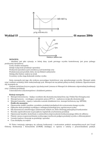 Wykład 15 ________________________________________ 01 marzec 2004r

MONOPOL
- określany jest jako sytuacja, w której dany rynek pewnego wyrobu kontrolowany jest przez jednego
producenta/sprzedawcę.
Cechy modelu monopolu:
Istnieje wyłączność produkcji i sprzedaży
Producent/sprzedawca jest cenodawcą czyli kontroluje ceny
Produkowany jest produkt, który nie ma bliskich substytutów
Istnieją silne bariery wejścia na rynek
Uczestnicy rynku mają doskonała wiedzę o rynku
Istota monopolu jest jego siła rynkowa pozwalająca kontrolować cenę sprzedawanego wyrobu. Monopol ustala
cenę i wielkość produkcji, które maksymalizują zysk. Monopol nie ma jednak pełnej swobody działania. Ograniczeniami
siły monopolu są:
Ujemnie nachylona krzywa popytu i jej elastyczność (zmusza to Monopol do dobierania odpowiedniej kombinacji
ceny i wielkości produkcji)
Ustawodawstwo antymonopolowe i działalność państwa
Rodzaje monopolu:
Monopol ekonomiczny – będący wynikiem siły ekonomicznej danej firmy (np. Polskie Sieci Energetyczne)
Monopol prawny – wynikający z przepisów prawa (TP S.A. – nadużywa swojej siły ekonomicznej)
Monopol naturalny – oparty o naturalne warunki działalności tzw. monopol techniczny (np. MPWiK)
Źródła siły monopolu:
Opanowanie źródeł i zasobów czynników produkcji niezbędnych do wytwarzania danego wyrobu
Opłacalna skala produkcji wynikająca z istniejącej technologii przy ograniczonym rynku
Siła ekonomiczna umożliwiająca zastosowanie niskich cen, które eliminują potencjalnych konkurentów
Wysokie zapotrzebowanie na początkowy kapitał dla uruchomienia produkcji
Opanowanie kanałów dystrybucji co uniemożliwia doprowadzenie konkurencyjnego dobra do odbiorcy
Patenty i prawa rozpowszechniania wykluczające możliwość podjęcia produkcji wyrobu o zbliżonej jakości
Licencje rządowe i koncesje na produkcję i sprzedaż
Czas niezbędny na wejście
W Polsce instytucją zajmującą się ochroną konkurencji i zwalczaniem praktyk monopolistycznych jest Urząd
Ochrony Konkurencji i Konsumenta (UOKIK) działający w oparciu o ustawę o przeciwdziałaniu praktyk

5

 
