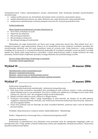 monopolistycznych. Ustawa antymonopolowa zawiera unormowania, które konstruują narzędzia przeciwdziałania
monopolowego:
sankcje cywilno-prawne, np. stwierdzenie nieważności umów zawartych z naruszeniem ustawy
sankcje administracyjno-prawne, np. nakaz obniżenia ceny, zakaz łączenia firm, nakaz podziału firmy
sankcje karno-administracyjne czyli kary pieniężne nawet do 10% rocznych przychodów firmy
Funkcje konkurencji
Siłami napędowymi konkurencji wewnątrz danej branży są:
Nowe firmy wchodzące na rynek
Pojawienie się substytutu
Siła przetargowa klientów
Siła przetargowa dostawców
Rywalizacja istniejących konkurentów
Monopolista nie mając konkurentów nie bierze pod uwagę zachowania innych firm. Musi jednak liczyć się z
istniejącym popytem i jego elastycznością. Oznacza to, że monopolista nie może zwiększyć rozmiarów sprzedaży bez
równoczesnego obniżenia ceny lub może sprzedawać mniej po wyższej cenie. Utarg krańcowy i utarg przeciętny
kształtują się tu inaczej niż w warunkach konkurencji doskonałej. W warunkach monopolu wzrost sprzedaży wywołuje
spadek ceny. Spada zatem utarg krańcowy i przeciętny z tymże utarg krańcowy spada w tempie szybszym niż utarg
przeciętny, bowiem każde zwiększenie sprzedaży wymaga obniżenia ceny produkowanego wyrobu.
Krzywa utargu całkowitego i krańcowego w monopolu
Gwarancje wolności gospodarczej

Wykład 16 ________________________________________ 08 marzec 2004r
Opodatkowanie zysków monopolistycznych
Monopol + doskonała konkurencja
Monopol – różnicowanie cen (dyskryminacja cenowa)
Monopol a alokacja zasobów, naturalny monopol, regulacje monopolu

Wykład 17 ________________________________________ 15 marzec 2004r
Konkurencja monopolistyczna
Założenia modelu konkurencji niedoskonałej – konkurencji monopolistycznej:
1. Dość duża liczba stosunkowo niewielkich firm posiadających mało widoczny udział w rynku umożliwiający
jednak oddziaływanie na ceny produktów. Przy tym w modelu tym zakłada się, że działająca na tym rynku firma
należąca do „dawców ceny” nie uwzględnia reakcji swoich konkurentów.
2. Istnieje swoboda wejścia na rynek, zwłaszcza w długim okresie.
3. Producenci wytwarzający dobra i usługi zaspokajające te same potrzeby, ale różniące się od siebie jakością,
wyglądem i stopniem promocji. Zachodzi, więc konieczność stosowania konkurencji niecenowej (np. reklama) w
celu przyciągnięcia klienta.
4. Firma może podnieść cenę nie obawiając się utraty wszystkich klientów, ponieważ część z nich do danej firmy
jest przywiązana.
Przykłady: Stacje benzynowe w jednym mieście; Apteki (kilkanaście – kilkadziesiąt)
Krótko- i długookresowa równowaga firmy w konkurencji monopolistycznej.
Konkurencja niecenowa
Konkurencja za pośrednictwem ceny (obniżanie ceny) prowadzić może do zmniejszenia osiąganego zysku czy
powiększenia strat. Z tego punktu widzenia konkurencja cenowa jest nieopłacalna. Bardziej korzystnym i skutecznym
sposobem konkurowania będzie:

6

 