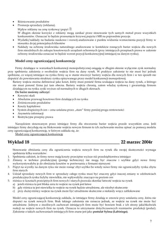 Różnicowanie produktów
Promocja sprzedaży (reklama).

Wpływ reklamy na cenę rynkową i popyt 
W długim okresie korzyści z reklamy mogą zanikać przez stosowanie tych samych metod przez wszystkich
konkurentów. Oznaczać to będzie przesunięcie krzywej popytu i MR na poprzednie pozycje.
Wydatki/nakłady na badania naukowe i rozwój analizowane z punktu widzenia wzmocnienia pozycji firmy w
stosunku do jej potencjalnych klientów
Nakłady na ochronę środowiska naturalnego analizowane w kontekście rosnących barier wejścia dla nowych
firm niezdolnych do zakupu kosztownych urządzeń ochronnych (przy istniejących przepisach prawa w zakresie
ochrony środowiska oznaczać to będzie wzrost pozycji konkurencyjnej istniejącej na danym rynku).

Model ceny ograniczającej konkurencję
Firmy działające w warunkach konkurencji monopolistycznej osiągają w długim okresie wyłącznie zysk normalny
przy spełnieniu założenia o swobodzie wejścia firm na dany rynek. W praktyce założenie to nie musi być jednak
spełnione, co więcej istniejące na rynku firmy są w stanie stworzyć bariery wejścia dla nowych firm i w ten sposób nie
dopuścić do powstawania struktury rynku opisywanego przez model konkurencji monopolowej.
Bariery wejścia można definiować jako koszt, który musi ponieść firma szukająca wejścia na dany rynek, a którego
nie musi ponosić firma już tam obecna. Bariery wejścia chronią, zatem władzę rynkową i gwarantują firmom
działającym na rynku zyski wyższe od normalnych w długich okresach.
Do barier możemy zaliczyć:
Korzyści skali
Absolutne przewagi kosztowe firm działających na rynku
Zróżnicowanie produktów
Koszty kapitałowe
System drapieżnych cen – cena ustalana przez „stare” firmy poniżej progu rentowności
Asymetria informacji
Restrykcyjne przepisy prawa
Narzędziem stosowanym przez istniejące firmy dla stworzenia barier wejścia przede wszystkim cena. Jeśli
istniejące firmy decydują się na blokowanie wejścia nowym firmom to ich zachowanie można opisać za pomocą modelu
ceny ograniczającej konkurencję, w którym zakłada się, że:
Model ceny ograniczającej konkurencję

Wykład 18 ________________________________________ 22 marzec 2004r
1.
2.
3.
4.
5.

Stosowanie obniżania ceny dla ograniczenia wejścia nowych firm na rynek dla swojej skuteczności wymaga
spełnienia kilku warunków:
Spełnienia założeń, że firmy nowe mają koszty przeciętne wyższe niż przedsiębiorstwa istniejące
Zmiany w technice produkcyjnej (postęp techniczny) nie mogą być znaczne i szybkie gdyż nowe firmy
wykorzystywałyby je do obniżania kosztów w porównaniu z firmami starszymi
Popyt na wyroby na danym ryku nie może rosnąć zbyt szybko bo wtedy nowe firmy nie ograniczałyby rynku zbytu
firm starych
Udział sprzedaży nowych firm w sprzedaży całego rynku musi być znaczny gdyż inaczej zmiany w zdolnościach
produkcyjnych rynku byłyby niewielkie, nie wpływałyby znacząco na poziom cen
różnica w kosztach przeciętnych firm nowych i starych pozwala określać łatwość wejścia na rynek
a) jeżeli różnica ta jest bliska zeru to wejście na rynek jest łatwe
b) gdy różnica ta jest niewielka to wejście na rynek będzie utrudnione, ale niezbyt skutecznie
c) przy dużej różnicy wejście na rynek może być utrudnione skutecznie a niekiedy wręcz zablokowane
Model ceny ograniczającej konkurencję zakłada, że istniejące firmy działają w zmowie przy ustalaniu ceny, która nie
dopuści na rynek nowych firm. Brak takiego założenia nie oznacza jednak, ze wejście na rynek nie może być
utrudnione. Jednym z możliwych zachowań istniejących firm może być bowiem brak z ich strony jakichkolwiek
reakcji na wejście nowych firm na rynek. Oznacza to utrzymanie dotychczasowych rozmiarów produkcji (podaż).
Założenie o takich zachowaniach istniejących firm znane jest jako postulat Sylosa (Labiniego).

7

 