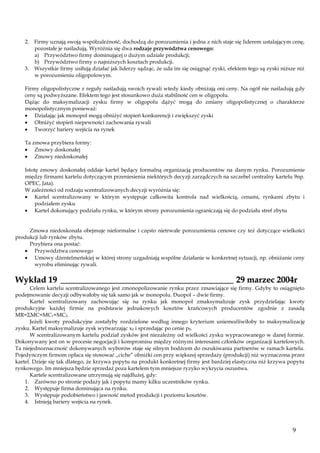 2. Firmy uznają swoją współzależność, dochodzą do porozumienia i jedna z nich staje się liderem ustalającym cenę,
pozostałe je naśladują. Wyróżnia się dwa rodzaje przywództwa cenowego:
a) Przywództwo firmy dominującej o dużym udziale produkcji;
b) Przywództwo firmy o najniższych kosztach produkcji.
3. Wszystkie firmy usiłują działać jak liderzy sądząc, że uda im się osiągnąć zyski, efektem tego są zyski niższe niż
w porozumieniu oligopolowym.
Firmy oligopolistyczne z reguły naśladują swoich rywali wtedy kiedy obniżają oni ceny. Na ogół nie naśladują gdy
ceny są podwyższane. Efektem tego jest stosunkowo duża stabilność cen w oligopolu.
Dążąc do maksymalizacji zysku firmy w oligopolu dążyć mogą do zmiany oligopolistycznej o charakterze
monopolistycznym ponieważ:
Działając jak monopol mogą obniżyć stopień konkurencji i zwiększyć zyski
Obniżyć stopień niepewności zachowania rywali
Tworzyć bariery wejścia na rynek
Ta zmowa przybiera formy:
Zmowy doskonałej
Zmowy niedoskonałej
Istotę zmowy doskonałej oddaje kartel będący formalną organizacją producentów na danym rynku. Porozumienie
między firmami kartelu dotyczącym przeniesienia niektórych decyzji zarządczych na szczebel centralny kartelu 9np.
OPEC, Jata).
W zależności od rodzaju scentralizowanych decyzji wyróżnia się:
Kartel scentralizowany w którym występuje całkowita kontrola nad wielkością, cenami, rynkami zbytu i
podziałem zysku
Kartel dokonujący podziału rynku, w którym strony porozumienia ograniczają się do podziału stref zbytu

Zmowa niedoskonała obejmuje nieformalne i często nietrwałe porozumienia cenowe czy też dotyczące wielkości
produkcji lub rynków zbytu.
Przybiera ona postać:
Przywództwa cenowego
Umowy dżentelmeńskiej w której strony uzgadniają wspólne działanie w konkretnej sytuacji, np. obniżanie ceny
wyrobu eliminując rywali.

Wykład 19 ________________________________________ 29 marzec 2004r

Celem kartelu scentralizowanego jest zmonopolizowanie rynku przez zmawiające się firmy. Gdyby to osiągnięto
podejmowanie decyzji odbywałoby się tak samo jak w monopolu. Duopol – dwie firmy.
Kartel scentralizowany zachowując się na rynku jak monopol zmaksymalizuje zysk przydzielając kwoty
produkcyjne każdej firmie na podstawie jednakowych kosztów krańcowych producentów zgodnie z zasadą
MR=ΣMC=MC1=MC2.
Jeżeli kwoty produkcyjne zostałyby rozdzielone według innego kryterium uniemożliwiłoby to maksymalizację
zysku. Kartel maksymalizuje zysk wytwarzając x0 i sprzedając po cenie p0.
W scentralizowanym kartelu podział zysków jest niezależny od wielkości zysku wypracowanego w danej formie.
Dokonywany jest on w procesie negocjacji i kompromisu między różnymi interesami członków organizacji kartelowych.
Ta niejednoznaczność dokonywanych wyborów staje się silnym bodźcem do oszukiwania partnerów w ramach kartelu.
Pojedynczym firmom opłaca się stosować „ciche” obniżki cen przy większej sprzedaży (produkcji) niż wyznaczona przez
kartel. Dzieje się tak dlatego, że krzywa popytu na produkt konkretnej firmy jest bardziej elastyczna niż krzywa popytu
rynkowego. Im mniejsza będzie sprzedaż poza kartelem tym mniejsze ryzyko wykrycia oszustwa.
Kartele scentralizowane utrzymują się najdłużej, gdy:
1. Zarówno po stronie podaży jak i popytu mamy kilku uczestników rynku.
2. Występuje firma dominująca na rynku.
3. Występuje podobieństwo i jawność metod produkcji i poziomu kosztów.
4. Istnieją bariery wejścia na rynek.

9

 