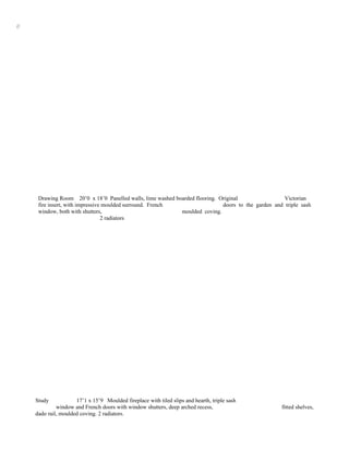 //




      Drawing Room 20’0 x 18’0 Panelled walls, lime washed boarded flooring. Original                 Victorian
      fire insert, with impressive moulded surround. French                   doors to the garden and triple sash
      window, both with shutters,                            moulded coving.
                                  2 radiators




     Study            17’1 x 15’9 Moulded fireplace with tiled slips and hearth, triple sash
              window and French doors with window shutters, deep arched recess,                      fitted shelves,
     dado rail, moulded coving. 2 radiators.
 