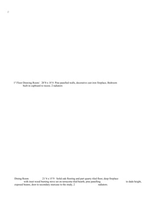 //




     1st Floor Drawing Room/ 20’8 x 18’4 Pine panelled walls, decorative cast iron fireplace, Bedroom
               built in cupboard to recess. 2 radiators




     Dining Room               21’4 x 15’9 Solid oak flooring and part quarry tiled floor, deep fireplace
             with inset wood burning stove set on terracotta tiled hearth, pine panelling                   to dado height,
     exposed beams, door to secondary staircase to the study, 2                        radiators.
 