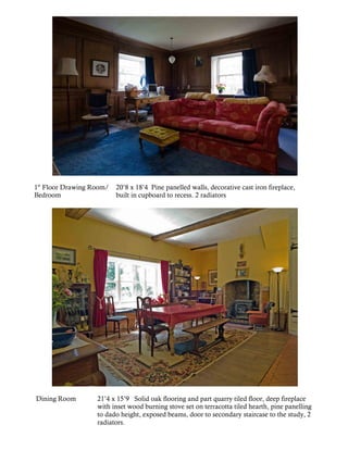 1st Floor Drawing Room/   20’8 x 18’4 Pine panelled walls, decorative cast iron fireplace,
Bedroom                   built in cupboard to recess. 2 radiators




Dining Room        21’4 x 15’9 Solid oak flooring and part quarry tiled floor, deep fireplace
                   with inset wood burning stove set on terracotta tiled hearth, pine panelling
                   to dado height, exposed beams, door to secondary staircase to the study, 2
                   radiators.
 