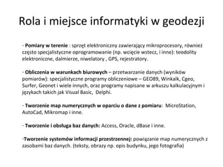 Rola i miejsce informatyki w geodezji Pomiary w terenie  : sprzęt elektroniczny zawierający mikroprocesory, również często specjalistyczne oprogramowanie (np. wcięcie wstecz, i inne): teodolity elektroniczne, dalmierze, niwelatory , GPS, rejestratory. Obliczenia w warunkach biurowych  – przetwarzanie danych (wyników pomiarów): specjalistyczne programy obliczeniowe – GEO89, Winkalk, Cgeo, Surfer, Geonet i wiele innych, oraz programy napisane w arkuszu kalkulacyjnym i językach takich jak Visual Basic,  Delphi. Tworzenie map numerycznych w oparciu o dane z pomiaru :  MicroStation, AutoCad, Mikromap i inne. Tworzenie i obsługa baz danych:  Access, Oracle, dBase i inne. Tworzenie systemów informacji przestrzennej:  powiązanie map numerycznych z zasobami baz danych. (teksty, obrazy np. opis budynku, jego fotografia) 