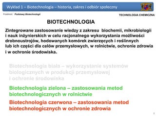 Wykład 1 – Biotechnologia – historia, zakres i odbiór społeczny
Przedmiot: Podstawy Biotechnologii                             Politechnika Gdańska, Inżynieria Biomedyczna
                                                                     TECHNOLOGIA CHEMICZNA

                                     BIOTECHNOLOGIA
 Zintegrowane zastosowanie wiedzy z zakresu biochemii, mikrobiologii
 i nauk inżynierskich w celu racjonalnego wykorzystania możliwości
 drobnoustrojów, hodowanych komórek zwierzęcych i roślinnych
 lub ich części dla celów przemysłowych, w rolnictwie, ochronie zdrowia
 i w ochronie środowiska.


     Biotechnologia biała – wykorzystanie systemów
     biologicznych w produkcji przemysłowej
     i ochronie środowiska
     Biotechnologia zielona – zastosowania metod
     biotechnologicznych w rolnictwie
     Biotechnologia czerwona – zastosowania metod
     biotechnologicznych w ochronie zdrowia
                                                                                                         1
 