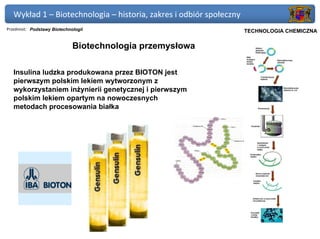 Wykład 1 – Biotechnologia – historia, zakres i odbiór społeczny
Przedmiot: Podstawy Biotechnologii                             Politechnika Gdańska, Inżynieria Biomedyczna
                                                                     TECHNOLOGIA CHEMICZNA

                             Biotechnologia przemysłowa

   Insulina ludzka produkowana przez BIOTON jest
   pierwszym polskim lekiem wytworzonym z
   wykorzystaniem inżynierii genetycznej i pierwszym
   polskim lekiem opartym na nowoczesnych
   metodach procesowania białka
 
