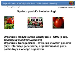 Wykład 1 – Biotechnologia – historia, zakres i odbiór społeczny
Przedmiot: Podstawy Biotechnologii                             Politechnika Gdańska, Inżynieria Biomedyczna
                                                                     TECHNOLOGIA CHEMICZNA


                             Społeczny odbiór biotechnologii




    Organizmy Modyfikowane Genetycznie - GMO (z ang.
    Genetically Modified Organism)
    Organizmy Transgeniczne - zawierają w swoim genomie
    (czyli informacji genetycznej organizmu) obce geny,
    pochodzące z obcego organizmu.
 