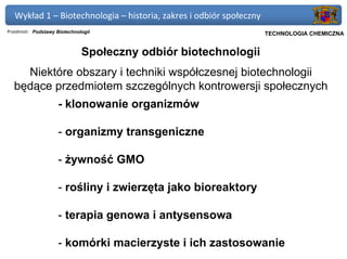 Wykład 1 – Biotechnologia – historia, zakres i odbiór społeczny
Przedmiot: Podstawy Biotechnologii                             Politechnika Gdańska, Inżynieria Biomedyczna
                                                                     TECHNOLOGIA CHEMICZNA


                              Społeczny odbiór biotechnologii
    Niektóre obszary i techniki współczesnej biotechnologii
  będące przedmiotem szczególnych kontrowersji społecznych
                    - klonowanie organizmów

                    - organizmy transgeniczne

                    - żywność GMO

                    - rośliny i zwierzęta jako bioreaktory

                    - terapia genowa i antysensowa

                    - komórki macierzyste i ich zastosowanie
 