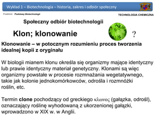 Wykład 1 – Biotechnologia – historia, zakres i odbiór społeczny
Przedmiot: Podstawy Biotechnologii                             Politechnika Gdańska, Inżynieria Biomedyczna
                                                                     TECHNOLOGIA CHEMICZNA

                  Społeczny odbiór biotechnologii

         Klon; klonowanie                                                          ?
Klonowanie – w potocznym rozumieniu proces tworzenia
idealnej kopii z oryginału

W biologii mianem klonu określa się organizmy mające identyczny
lub prawie identyczny materiał genetyczny. Klonami są więc
organizmy powstałe w procesie rozmnażania wegetatywnego,
takie jak kolonie jednokomórkowców, odrośla i rozmnóżki
roślin, etc.

Termin clone pochodzący od greckiego κλωνος (gałązka, odrośl),
oznaczający roślinę wyhodowaną z ukorzenionej gałązki,
wprowadzono w XIX w. w Anglii.
 