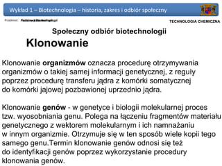 Wykład 1 – Biotechnologia – historia, zakres i odbiór społeczny
Przedmiot: Podstawy Biotechnologii
           Podstawy Biotechnologii                             Politechnika Gdańska, Inżynieria Biomedyczna
                                                                     TECHNOLOGIA CHEMICZNA

                              Społeczny odbiór biotechnologii
             Klonowanie
Klonowanie organizmów oznacza procedurę otrzymywania
organizmów o takiej samej informacji genetycznej, z reguły
poprzez procedurę transferu jądra z komórki somatycznej
do komórki jajowej pozbawionej uprzednio jądra.

Klonowanie genów - w genetyce i biologii molekularnej proces
tzw. wyosobniania genu. Polega na łączeniu fragmentów materiału
genetycznego z wektorem molekularnym i ich namnażaniu
w innym organizmie. Otrzymuje się w ten sposób wiele kopii tego
samego genu.Termin klonowanie genów odnosi się też
do identyfikacji genów poprzez wykorzystanie procedury
klonowania genów.
 