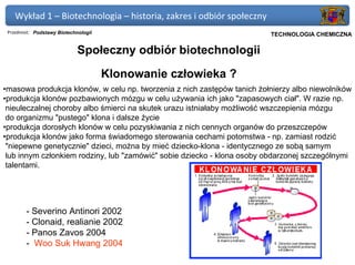 Wykład 1 – Biotechnologia – historia, zakres i odbiór społeczny
 Przedmiot: Podstawy Biotechnologii                                   Politechnika Gdańska, Inżynieria Biomedyczna
                                                                           TECHNOLOGIA CHEMICZNA

                             Społeczny odbiór biotechnologii

                                      Klonowanie człowieka ?
•masowa produkcja klonów, w celu np. tworzenia z nich zastępów tanich żołnierzy albo niewolników
•produkcja klonów pozbawionych mózgu w celu używania ich jako "zapasowych ciał". W razie np.
 nieuleczalnej choroby albo śmierci na skutek urazu istniałaby możliwość wszczepienia mózgu
 do organizmu "pustego" klona i dalsze życie
•produkcja dorosłych klonów w celu pozyskiwania z nich cennych organów do przeszczepów
•produkcja klonów jako forma świadomego sterowania cechami potomstwa - np. zamiast rodzić
 "niepewne genetycznie" dzieci, można by mieć dziecko-klona - identycznego ze sobą samym
 lub innym członkiem rodziny, lub "zamówić" sobie dziecko - klona osoby obdarzonej szczególnymi
 talentami.




        - Severino Antinori 2002
        - Clonaid, realianie 2002
        - Panos Zavos 2004
        - Woo Suk Hwang 2004
 