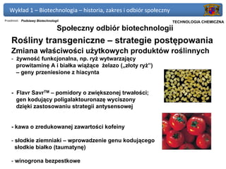 Wykład 1 – Biotechnologia – historia, zakres i odbiór społeczny
Przedmiot: Podstawy Biotechnologii                             Politechnika Gdańska, Inżynieria Biomedyczna
                                                                     TECHNOLOGIA CHEMICZNA
                                Społeczny odbiór biotechnologii
    Rośliny transgeniczne – strategie postępowania
    Zmiana właściwości użytkowych produktów roślinnych
    - żywność funkcjonalna, np. ryż wytwarzający
      prowitaminę A i białka wiążące żelazo („złoty ryż”)
      – geny przeniesione z hiacynta


    - Flavr SavrTM – pomidory o zwiększonej trwałości;
      gen kodujący poligalaktouronazę wyciszony
      dzięki zastosowaniu strategii antysensowej


    - kawa o zredukowanej zawartości kofeiny

    - słodkie ziemniaki – wprowadzenie genu kodującego
      słodkie białko (taumatynę)

    - winogrona bezpestkowe
 