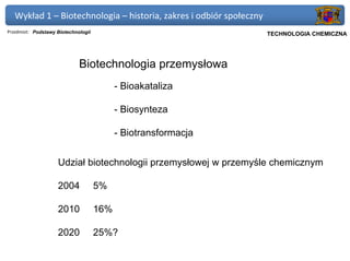 Wykład 1 – Biotechnologia – historia, zakres i odbiór społeczny
Przedmiot: Podstawy Biotechnologii                              Politechnika Gdańska, Inżynieria Biomedyczna
                                                                     TECHNOLOGIA CHEMICZNA




                             Biotechnologia przemysłowa
                                           - Bioakataliza

                                           - Biosynteza

                                           - Biotransformacja


                    Udział biotechnologii przemysłowej w przemyśle chemicznym

                    2004             5%

                    2010             16%

                    2020             25%?
 