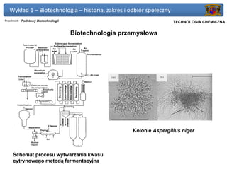 Wykład 1 – Biotechnologia – historia, zakres i odbiór społeczny
Przedmiot: Podstawy Biotechnologii                                  Politechnika Gdańska, Inżynieria Biomedyczna
                                                                         TECHNOLOGIA CHEMICZNA


                                     Biotechnologia przemysłowa




                                                       Kolonie Aspergillus niger



     Schemat procesu wytwarzania kwasu
     cytrynowego metodą fermentacyjną
 