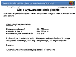 Wykład 11 – Biotechnologie otrzymywania nośników energii
Przedmiot: Podstawy Biotechnologii                              Politechnika Gdańska, Inżynieria Biomedyczna
                                                                     TECHNOLOGIA CHEMICZNA

                            Oleje wytwarzane biologicznie
   Drobnoustroje wytwarzające i akumulujące oleje mogące znaleźć zastosowanie
   jako paliwo



        Glony (oleje terpenoidowe)

        Botrycoccus braunii              53 – 75% s.m.
        Chlorella vulgaris               40 – 58% s.m.
        Phaedodactylum tricornutum       31% s.m.

        Hydrokraking i destylacja oleju z Botrycoccus braunii daje 62% benzyn,
        15% paliwa lotniczego, 15% oleju napędowego, 3% olejów ciężkich

        Drożdże

        Apiatrichium curvatum (triacyloglicerole) do 80% s.m.
 