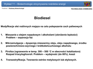Wykład 11 – Biotechnologie otrzymywania nośników energii
 Przedmiot: Podstawy Biotechnologii                             Politechnika Gdańska, Inżynieria Biomedyczna
                                                                     TECHNOLOGIA CHEMICZNA




                                      Biodiesel

Modyfikacje olei roślinnych mające na celu polepszenie cech paliwowych


1.    Mieszanie z olejem napędowym i alkoholami (obniżenie lepkości)
      Problem – separacja faz

2.    Mikroemulgacja – dyspersja mieszaniny oleju, oleju napędowego, środka
      powierzchniowo-czynnego i krótkołańcuchowego alkoholu

3.    Piroliza (ogrzewanie w temp. 300 – 500 °C w obecności katalizatora)
      Rozpad triacylogliceroli. Problem – wydajność (do 80%), koszt

4.     Transestryfikacja. Tworzenie estrów metylowych lub etylowych.
 