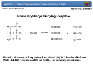 Wykład 11 – Biotechnologie otrzymywania nośników energii
Przedmiot: Podstawy Biotechnologii                            Politechnika Gdańska, Inżynieria Biomedyczna
                                                                   TECHNOLOGIA CHEMICZNA



                      Transestryfikacja triacyloglicerydów

                     O
        H2C O C R1                               R1COOCH3              H2C OH
                     O
        H C O C R2                   +   CH3OH   R2COOCH3     +         H C OH
              O
       H2C O C R3                                R3COOCH3             H2C OH




 Warunki: stosunek molowy metanol lub etanol: olej 6:1, kataliza alkaliczna
 (NaOH lub KOH), kwasowa (HCl lub H2SO4), lub enzymatyczna (lipaza).
 
