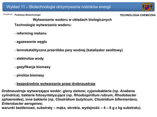 Wykład 11 – Biotechnologie otrzymywania nośników energii
Przedmiot: Podstawy Biotechnologii                                   Politechnika Gdańska, Inżynieria Biomedyczna
                                                                          TECHNOLOGIA CHEMICZNA
                    Wytwarzanie wodoru w układach biologicznych
          Technologie wytwarzania wodoru:

          - reforming metanu

          - zgazowanie węgla

          - termokatalityczna przeróbka pary wodnej (katalizator zeolitowy)

          - elektroliza wody

          - gazyfikacja biomasy

          - piroliza biomasy

          - bezpośrednie wytwarzanie przez drobnoustroje

Drobnoustroje wytwarzające wodór: glony zielone; cyjanobakterie (np. Anabena
cylindrica); bakterie fotosyntetyzujące (np. Rhodospirillum rubrum, Rhodobacter
sphaeroides), inne bakterie (np. Clostridium butylicum, Clostridium bifermentans,
Enterobacter aerogenes;
warunki beztlenowe, substraty – mąka, skrobia, wydajność – 4 – 6 g z kg substratu).
 
