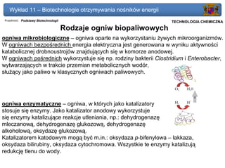 Wykład 11 – Biotechnologie otrzymywania nośników energii
 Przedmiot: Podstawy Biotechnologii                            Politechnika Gdańska, Inżynieria Biomedyczna
                                                                    TECHNOLOGIA CHEMICZNA
                                      Rodzaje ogniw biopaliwowych
ogniwa mikrobiologiczne – ogniwa oparte na wykorzystaniu żywych mikroorganizmów.
W ogniwach bezpośrednich energia elektryczna jest generowana w wyniku aktywności
katabolicznej drobnoustrojów znajdujących się w komorze anodowej.
W ogniwach pośrednich wykorzystuje się np. rodziny bakterii Clostridium i Enterobacter,
wytwarzających w trakcie przemian metabolicznych wodór,
służący jako paliwo w klasycznych ogniwach paliwowych.




ogniwa enzymatyczne – ogniwa, w których jako katalizatory
stosuje się enzymy. Jako katalizator anodowy wykorzystuje
się enzymy katalizujące reakcje utleniania, np.: dehydrogenazę
mleczanową, dehydrogenazę glukozową, dehydrogenazę
alkoholową, oksydazę glukozową.
Katalizatorem katodowym mogą być m.in.: oksydaza p-bifenylowa – lakkaza,
oksydaza bilirubiny, oksydaza cytochromowa. Wszystkie te enzymy katalizują
redukcję tlenu do wody.
 