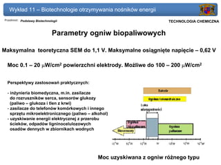 Wykład 11 – Biotechnologie otrzymywania nośników energii
Przedmiot: Podstawy Biotechnologii                                Politechnika Gdańska, Inżynieria Biomedyczna
                                                                       TECHNOLOGIA CHEMICZNA


                              Parametry ogniw biopaliwowych

Maksymalna teoretyczna SEM do 1,1 V. Maksymalne osiągnięte napięcie – 0,62 V

 Moc 0.1 – 20 µW/cm2 powierzchni elektrody. Możliwe do 100 – 200 µW/cm2


 Perspektywy zastosowań praktycznych:

 - inżynieria biomedyczna, m.in. zasilacze
   do rozruszników serca, sensorów glukozy
   (paliwo – glukoza i tlen z krwi)
 - zasilacze do telefonów komórkowych i innego
   sprzętu mikroelektronicznego (paliwo – alkohol)
 - uzyskiwanie energii elektrycznej z przerobu
   ścieków, odpadów ligninocelulozowych
   osadów dennych w zbiornikach wodnych




                                             Moc uzyskiwana z ogniw różnego typu
 