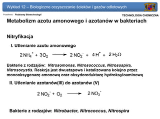 Wykład 12 – Biologiczne oczyszczanie ścieków i gazów odlotowych
Przedmiot: Podstawy Biotechnologii                           Politechnika Gdańska, Inżynieria Biomedyczna
                                                                  TECHNOLOGIA CHEMICZNA

   Metabolizm azotu amonowego i azotanów w bakteriach

   Nitryfikacja
      I. Utlenianie azotu amonowego
                         +                      -     +
              2 NH4 + 3 O2                 2 NO2 + 4 H + 2 H2O

   Bakterie z rodzajów: Nitrosomonas, Nitrosococcus, Nitrosospira,
   Nitrosocystis. Reakcja jest dwuetapowa i katalizowana kolejno przez
   monooksygenazę amonową oraz oksydoreduktazę hydroksyloaminową

     II. Utlenianie azotanów(III) do azotanów (V)
                                     -                   -
                              2 NO2 + O2         2 NO3


     Bakterie z rodzajów: Nitrobacter, Nitrococcus, Nitrospira
 