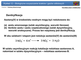 Wykład 12 – Biologiczne oczyszczanie ścieków i gazów odlotowych
Przedmiot: Podstawy Biotechnologii                          Politechnika Gdańska, Inżynieria Biomedyczna
                                                                 TECHNOLOGIA CHEMICZNA




       Denitryfikacja
    Azotany(V) w środowisku wodnym mogą być redukowane do:

    (a) azotu amonowego (szlak asymilacyjny, warunki tlenowe)
    (b) tlenków azotu i azotu cząsteczkowego (szlak dysymilacyjny,
        warunki anoksyczne). Proces ten nazywany jest denitryfikacją

    W obu szlakach I etapem jest redukcja azotanów(V) do azotanów(III)
                                     -   +       -
                        3 NO3 + 6 H          3 NO2 + 3 H2O


 W szlaku asymilacyjnym reakcję katalizuje reduktaza azotanowa A,
 natomiast w szlaku dysymilacyjnym – reduktaza azotanowa B.
 