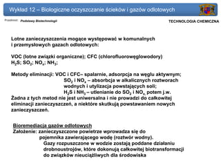 Wykład 12 – Biologiczne oczyszczanie ścieków i gazów odlotowych
Przedmiot: Podstawy Biotechnologii                                Politechnika Gdańska, Inżynieria Biomedyczna
                                                                       TECHNOLOGIA CHEMICZNA



    Lotne zanieczyszczenia mogące występować w komunalnych
    i przemysłowych gazach odlotowych:

    VOC (lotne związki organiczne); CFC (chlorofluorowęglowodory)
    H2S; SO2; NOx; NH3;

    Metody eliminacji: VOC i CFC– spalarnie, adsorpcja na węglu aktywnym;
                          SO2 i NOx – absorbcja w alkalicznych roztworach
                          wodnych i utylizacja powstających soli;
                          H2S i NH3 – utlenianie do SO2 i NOx, potem j.w.
    Żadna z tych metod nie jest uniwersalna i nie prowadzi do całkowitej
    eliminacji zanieczyszczeń, a niektóre skutkują powstawaniem nowych
    zanieczyszczeń.


     Bioremediacja gazów odlotowych
     Założenie: zanieczyszczone powietrze wprowadza się do
                pojemnika zawierającego wodę (roztwór wodny).
                  Gazy rozpuszczone w wodzie zostają poddane działaniu
                  drobnoustrojów, które dokonują całkowitej biotransformacji
                  do związków nieuciążliwych dla środowiska
 