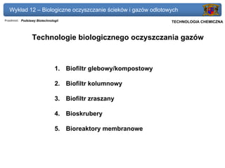 Wykład 12 – Biologiczne oczyszczanie ścieków i gazów odlotowych
Przedmiot: Podstawy Biotechnologii                              Politechnika Gdańska, Inżynieria Biomedyczna
                                                                     TECHNOLOGIA CHEMICZNA



                 Technologie biologicznego oczyszczania gazów



                               1. Biofiltr glebowy/kompostowy

                               2. Biofiltr kolumnowy

                               3. Biofiltr zraszany

                               4. Bioskrubery

                               5. Bioreaktory membranowe
 