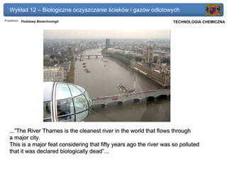Wykład 12 – Biologiczne oczyszczanie ścieków i gazów odlotowych
Przedmiot: Podstawy Biotechnologii                                 Politechnika Gdańska, Inżynieria Biomedyczna
                                                                        TECHNOLOGIA CHEMICZNA




   ...”The River Thames is the cleanest river in the world that flows through
   a major city.
   This is a major feat considering that fifty years ago the river was so polluted
   that it was declared biologically dead”...
 