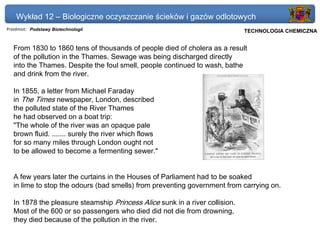 Wykład 12 – Biologiczne oczyszczanie ścieków i gazów odlotowych
Przedmiot: Podstawy Biotechnologii                                        Politechnika Gdańska, Inżynieria Biomedyczna
                                                                               TECHNOLOGIA CHEMICZNA


   From 1830 to 1860 tens of thousands of people died of cholera as a result
   of the pollution in the Thames. Sewage was being discharged directly
   into the Thames. Despite the foul smell, people continued to wash, bathe
   and drink from the river.

   In 1855, a letter from Michael Faraday
   in The Times newspaper, London, described
   the polluted state of the River Thames
   he had observed on a boat trip:
   "The whole of the river was an opaque pale
   brown fluid. ....... surely the river which flows
   for so many miles through London ought not
   to be allowed to become a fermenting sewer."


   A few years later the curtains in the Houses of Parliament had to be soaked
   in lime to stop the odours (bad smells) from preventing government from carrying on.

   In 1878 the pleasure steamship Princess Alice sunk in a river collision.
   Most of the 600 or so passengers who died did not die from drowning,
   they died because of the pollution in the river.
 